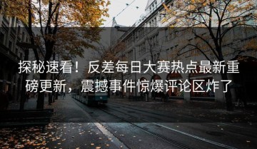 探秘速看！反差每日大赛热点最新重磅更新，震撼事件惊爆评论区炸了