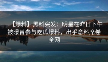 【爆料】黑料突发：明星在昨日下午被曝曾参与吃瓜爆料，出乎意料席卷全网