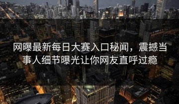 网曝最新每日大赛入口秘闻，震撼当事人细节曝光让你网友直呼过瘾
