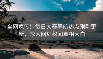 全网疯传！每日大赛导航热点刚刚更新，惊人网红秘闻真相大白