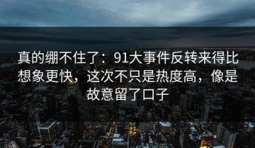 真的绷不住了：91大事件反转来得比想象更快，这次不只是热度高，像是故意留了口子
