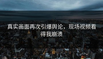 真实画面再次引爆舆论，现场视频看得我崩溃
