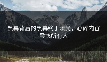 黑幕背后的黑幕终于曝光，心碎内容震撼所有人