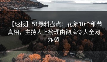 【速报】51爆料盘点：花絮10个细节真相，主持人上榜理由彻底令人全网炸裂