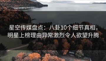 星空传媒盘点：八卦10个细节真相，明星上榜理由异常激烈令人欲望升腾