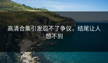 高清合集引发忍不了争议，结尾让人想不到