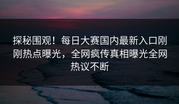 探秘围观！每日大赛国内最新入口刚刚热点曝光，全网疯传真相曝光全网热议不断