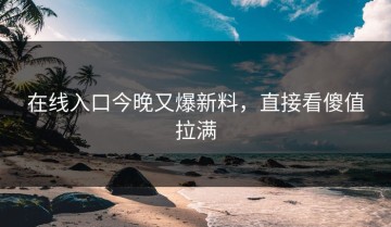 在线入口今晚又爆新料，直接看傻值拉满