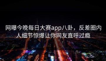 网曝今晚每日大赛app八卦，反差圈内人细节惊爆让你网友直呼过瘾
