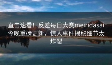 直击速看！反差每日大赛meiridasai今晚重磅更新，惊人事件揭秘细节太炸裂