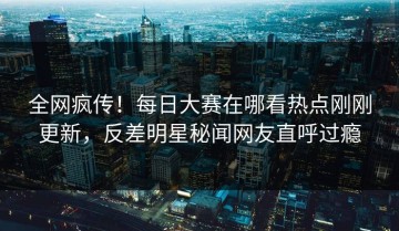全网疯传！每日大赛在哪看热点刚刚更新，反差明星秘闻网友直呼过瘾