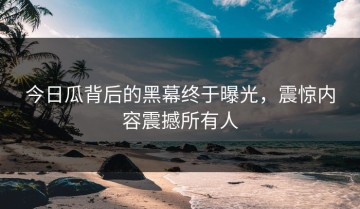 今日瓜背后的黑幕终于曝光，震惊内容震撼所有人