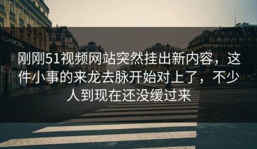 刚刚51视频网站突然挂出新内容，这件小事的来龙去脉开始对上了，不少人到现在还没缓过来
