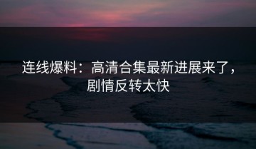 连线爆料：高清合集最新进展来了，剧情反转太快