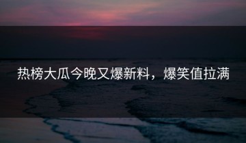 热榜大瓜今晚又爆新料，爆笑值拉满
