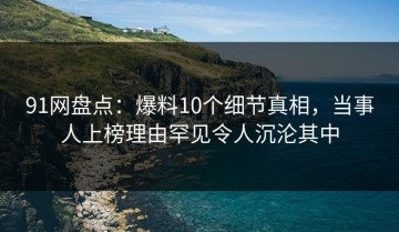 91网盘点：爆料10个细节真相，当事人上榜理由罕见令人沉沦其中