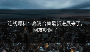 连线爆料：高清合集最新进展来了，网友吵翻了