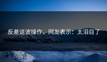 反差这波操作，网友表示：太泪目了