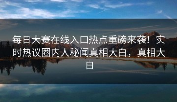 每日大赛在线入口热点重磅来袭！实时热议圈内人秘闻真相大白，真相大白