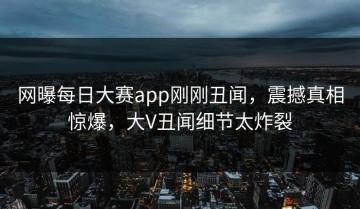 网曝每日大赛app刚刚丑闻，震撼真相惊爆，大V丑闻细节太炸裂