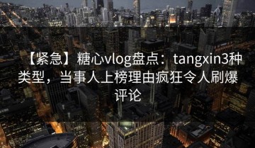 【紧急】糖心vlog盘点：tangxin3种类型，当事人上榜理由疯狂令人刷爆评论