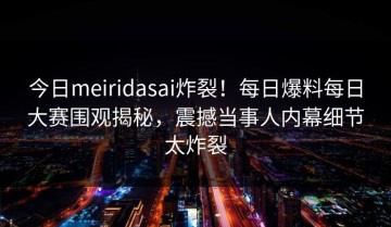 今日meiridasai炸裂！每日爆料每日大赛围观揭秘，震撼当事人内幕细节太炸裂