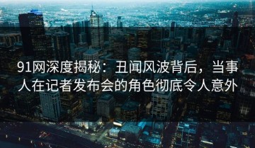 91网深度揭秘：丑闻风波背后，当事人在记者发布会的角色彻底令人意外