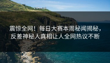 震惊全网！每日大赛本周秘闻揭秘，反差神秘人真相让人全网热议不断