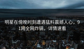 明星在傍晚时刻遭遇猛料震撼人心，91网全网炸锅，详情速看