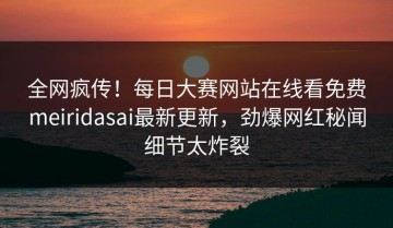 全网疯传！每日大赛网站在线看免费meiridasai最新更新，劲爆网红秘闻细节太炸裂