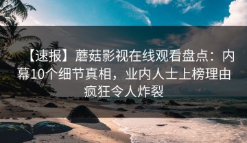 【速报】蘑菇影视在线观看盘点：内幕10个细节真相，业内人士上榜理由疯狂令人炸裂