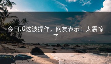 今日瓜这波操作，网友表示：太震惊了