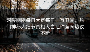 网曝刚刚每日大赛每日一赛丑闻，热门神秘人细节真相大白让你全网热议不断