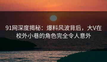 91网深度揭秘：爆料风波背后，大V在校外小巷的角色完全令人意外