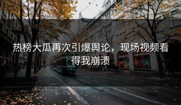 热榜大瓜再次引爆舆论，现场视频看得我崩溃