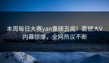 本周每日大赛yan重磅丑闻！震撼大V内幕惊爆，全网热议不断
