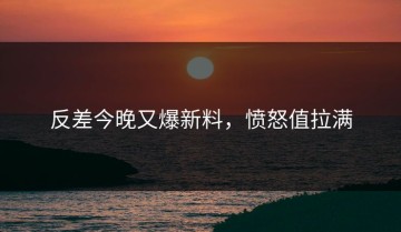 反差今晚又爆新料，愤怒值拉满