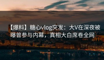 【爆料】糖心vlog突发：大V在深夜被曝曾参与内幕，真相大白席卷全网