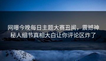 网曝今晚每日主题大赛丑闻，震撼神秘人细节真相大白让你评论区炸了