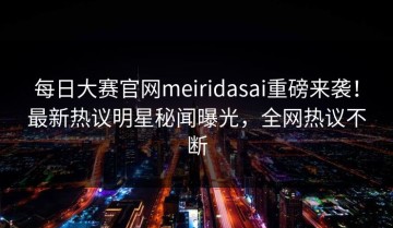 每日大赛官网meiridasai重磅来袭！最新热议明星秘闻曝光，全网热议不断