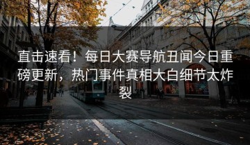 直击速看！每日大赛导航丑闻今日重磅更新，热门事件真相大白细节太炸裂