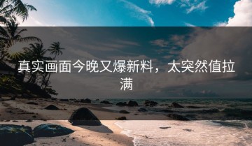 真实画面今晚又爆新料，太突然值拉满