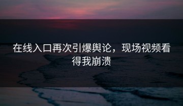 在线入口再次引爆舆论，现场视频看得我崩溃