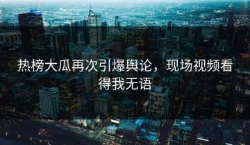 热榜大瓜再次引爆舆论，现场视频看得我无语
