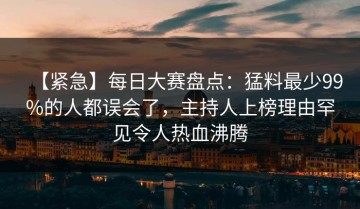 【紧急】每日大赛盘点：猛料最少99%的人都误会了，主持人上榜理由罕见令人热血沸腾