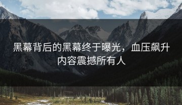 黑幕背后的黑幕终于曝光，血压飙升内容震撼所有人