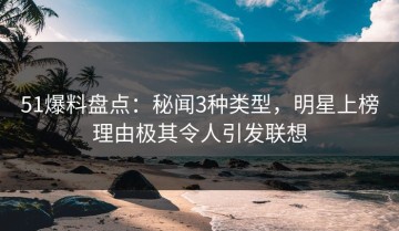 51爆料盘点：秘闻3种类型，明星上榜理由极其令人引发联想