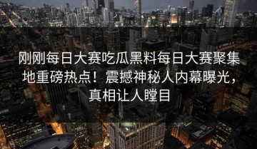刚刚每日大赛吃瓜黑料每日大赛聚集地重磅热点！震撼神秘人内幕曝光，真相让人瞠目
