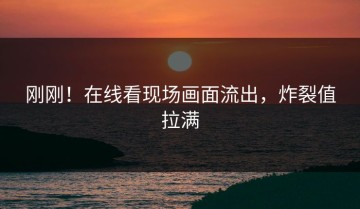 刚刚！在线看现场画面流出，炸裂值拉满