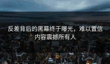 反差背后的黑幕终于曝光，难以置信内容震撼所有人